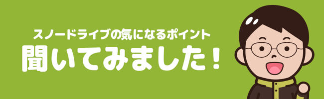 スノードライブさんに聞いてみた！スノードライブのここ、ぶっちゃけどうなの？